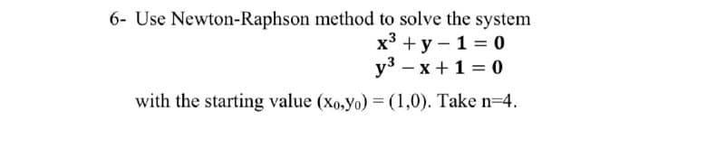 6- Use Newton-Raphson method to solve the system
х3 +у — 1 %3D 0
уз — х + 1%3D 0
with the starting value (xo,yo) = (1,0). Take n=4.
