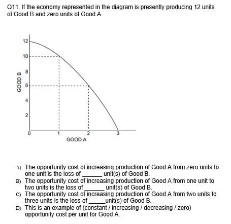 Q11. If the economy represented in the diagram is presently producing 12 units
of Good B and zero units of Good A
12
10
2
1
2
GOOD A
3
A) The opportunity cost of increasing production of Good A from zero units to
one unit is the loss of
B) The opportunity cost of increasing production of Good A from one unit to
two units is the loss of
) The opportunity cost of increasing production of Good A from two units to
three units is the loss of
D) This is an example of (constant / increasing / decreasing / zero)
opportunity cost per unit for Good A.
unit(s) of Good B.
unit(s) of Good B.
_unit(s) of Good B.
GOOD B
6,
