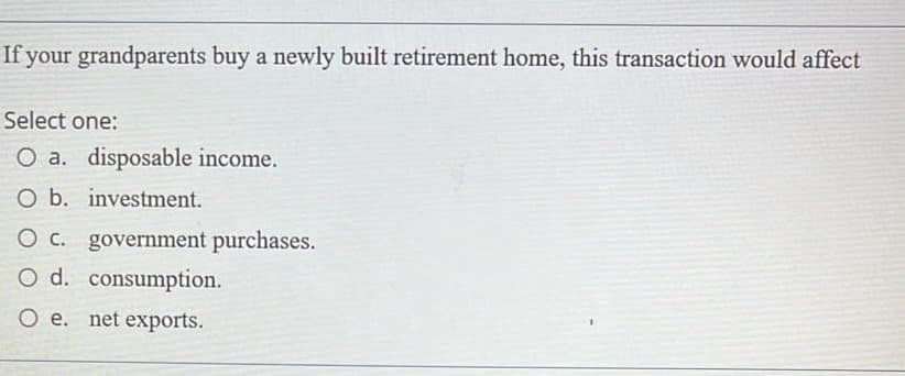 If your grandparents buy a newly built retirement home, this transaction would affect
Select one:
O a. disposable income.
O b. investment.
O c. government purchases.
O d. consumption.
O e. net exports.
