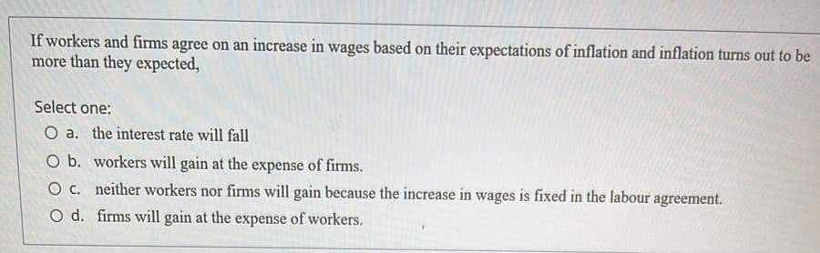 If workers and firms agree on an increase in wages based on their expectations of inflation and inflation turns out to be
more than they expected,
Select one:
O a. the interest rate will fall
O b. workers will gain at the expense of firms.
O . neither workers nor firms will gain because the increase in wages is fixed in the labour agreement.
O d. firms will gain at the expense of workers.
