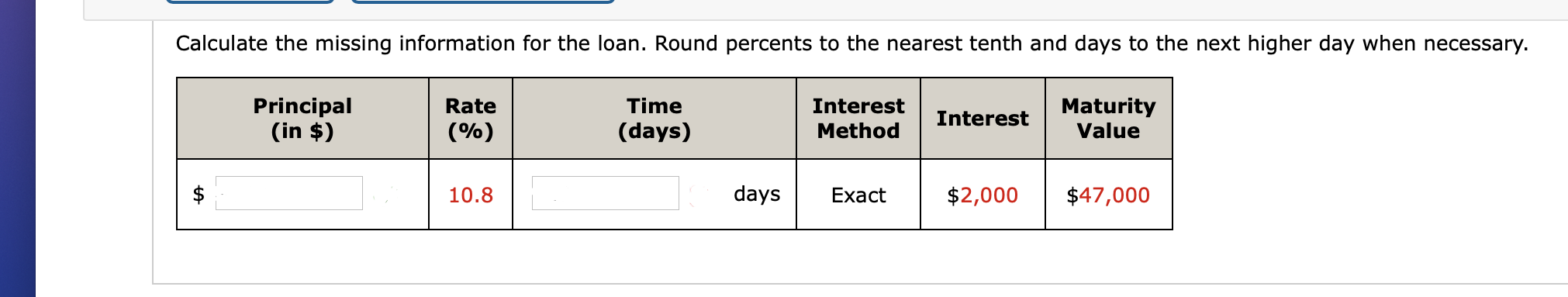 Calculate the missing information for the loan. Round percents to the nearest tenth and days to the next higher day when necessary.
Principal
(in $)
Time
Maturity
Value
Rate
Interest
Interest
(%)
(days)
Method
10.8
days
Exact
$2,000
$47,000
