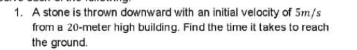 1. A stone is thrown downward with an initial velocity of 5m/s
from a 20-meter high building. Find the time it takes to reach
the ground.

