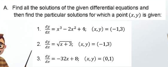 A. Find all the solutions of the given differential equations and
then find the particular solutions for which a point (x, y) is given:
1.
dz
dy
x3-2x2 + 4; (x,y) = (-1,3)
%3D
2.
dy
= Vx + 3; (x, y) = (-1,3)
3.
dy
= -32x + 8; (x,y) = (0,1)
