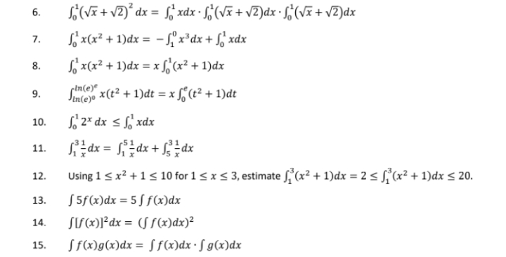 S(VE + vZ)* dx = f; xdx - ¿(Vã + v2)dx · f¿(VE + vZ)dx
6.
S' x(x² + 1)dx = - f x³dx + f, xdx
7.
So x(x² + 1)dx = x f,'(x² + 1)dx
8.
sime x(t² + 1)dt = x f, (t² + 1)dt
Sntejo
9.
S' 2* dx < xdx
10.
de = dx + dx
11.
Using 1 <x? +1< 10 for 1 <x< 3, estimate (x² + 1)dx = 2 sS(x² + 1)dx < 20.
12.
S 5f(x)dx = 5 S f(x)dx
13.
14.
SIS(x)]°dx = (S f(x)dx)²
15.
Sf(x)g(x)dx = S f(x)dx• S g(x)dx
%3D
