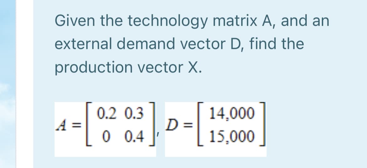 Given the technology matrix A, and an
external demand vector D, find the
production vector X.
0.2 0.3
D
0 0.4
14,000
A =
15,000
