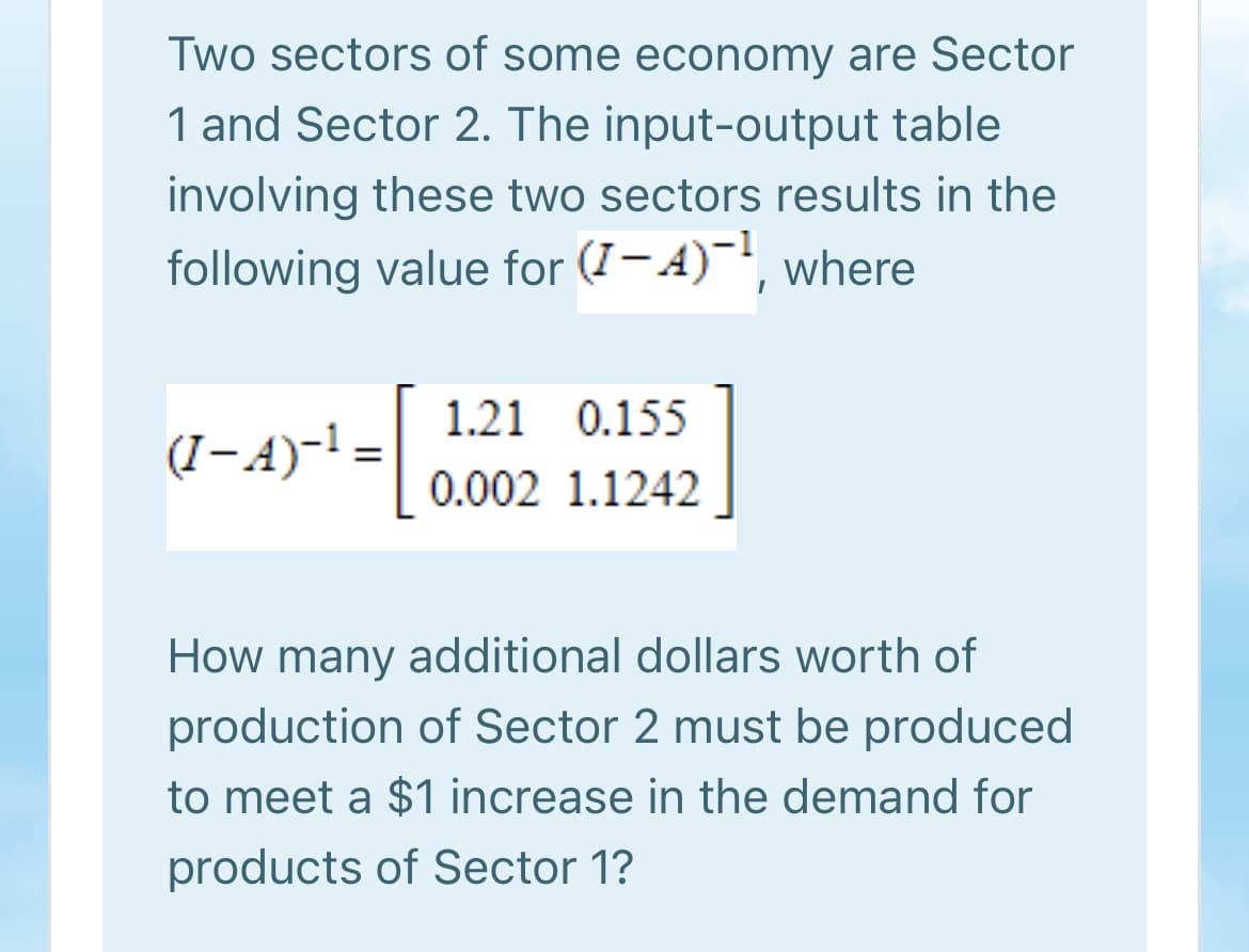 Two sectors of some economy are Sector
1 and Sector 2. The input-output table
involving these two sectors results in the
following value for (7-4)', where
1.21 0.155
(I-A)-! =
%3D
0.002 1.1242
How many additional dollars worth of
production of Sector 2 must be produced
to meet a $1 increase in the demand for
products of Sector 1?
