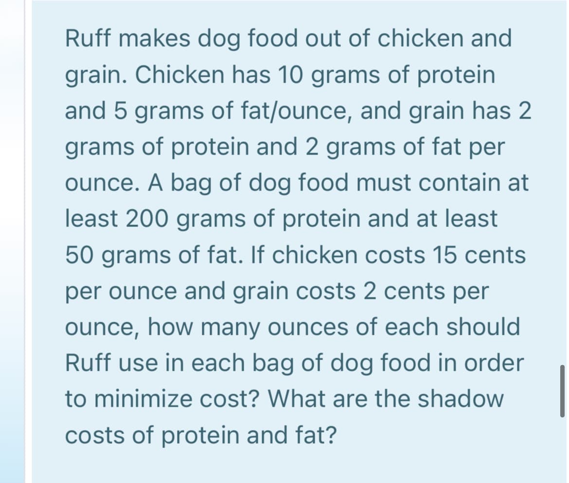 Ruff makes dog food out of chicken and
grain. Chicken has 10 grams of protein
and 5 grams of fat/ounce, and grain has 2
grams of protein and 2 grams of fat per
ounce. A bag of dog food must contain at
least 200 grams of protein and at least
50 grams of fat. If chicken costs 15 cents
per ounce and grain costs 2 cents per
ounce, how many ounces of each should
Ruff use in each bag of dog food in order
to minimize cost? What are the shadow
costs of protein and fat?
