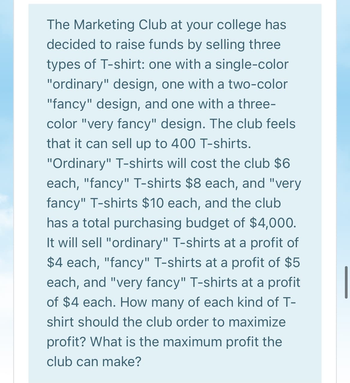 The Marketing Club at your college has
decided to raise funds by selling three
types of T-shirt: one with a single-color
"ordinary" design, one with a two-color
"fancy" design, and one with a three-
color "very fancy" design. The club feels
that it can sell up to 400 T-shirts.
"Ordinary" T-shirts will cost the club $6
each, "fancy" T-shirts $8 each, and "very
fancy" T-shirts $10 each, and the club
has a total purchasing budget of $4,000.
It will sell "ordinary" T-shirts at a profit of
$4 each, "fancy" T-shirts at a profit of $5
each, and "very fancy" T-shirts at a profit
of $4 each. How many of each kind of T-
shirt should the club order to maximize
profit? What is the maximum profit the
club can make?
