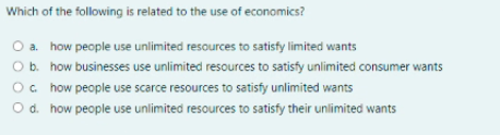 Which of the following is related to the use of economics?
O a. how people use unlimited resources to satisfy limited wants
O b. how businesses use unlimited resources to satisfy unlimited consumer wants
Oc how people use scarce resources to satisfy unlimited wants
O d. how people use unlimited resources to satisfy their unlimited wants
