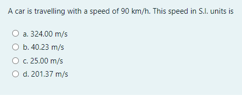 A car is travelling with a speed of 90 km/h. This speed in S.I. units is
O a. 324.00 m/s
O b. 40.23 m/s
O c. 25.00 m/s
O d. 201.37 m/s
