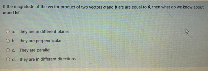If the magnitude of the vector product of two vectors a and b are are equal to 0, then what do we know about
a and b?
O a. they are in different planes
O b. they are perpendicular
O c. They are parallel
O d. they are in different directions
