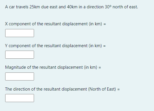 A car travels 25km due east and 40km in a direction 30° north of east.
X component of the resultant displacement (in km) =
Y component of the resultant displacement (in km) =
Magnitude of the resultant displacement (in km) =
The direction of the resultant displacement (North of East) =
