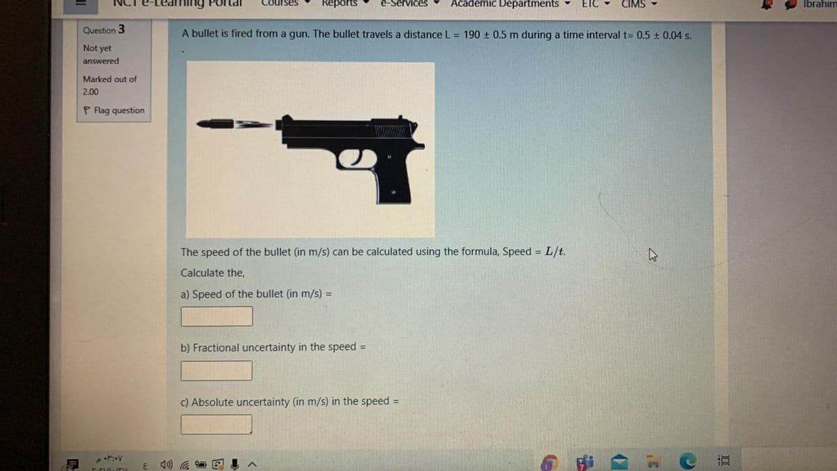 e-Services
Academic Departments
ETC
CIMS
Portal
Reports
Ibrahim
Question 3
A bullet is fired from a gun. The bullet travels a distance L = 190 + 0.5 m during a time interval t= 0.5 ± 0.04 s.
Not yet
answered
Marked out of
2.00
P Flag question
The speed of the bullet (in m/s) can be calculated using the formula, Speed = L/t.
Calculate the,
a) Speed of the bullet (in m/s) =
b) Fractional uncertainty in the speed =
C) Absolute uncertainty (in m/s) in the speed =
