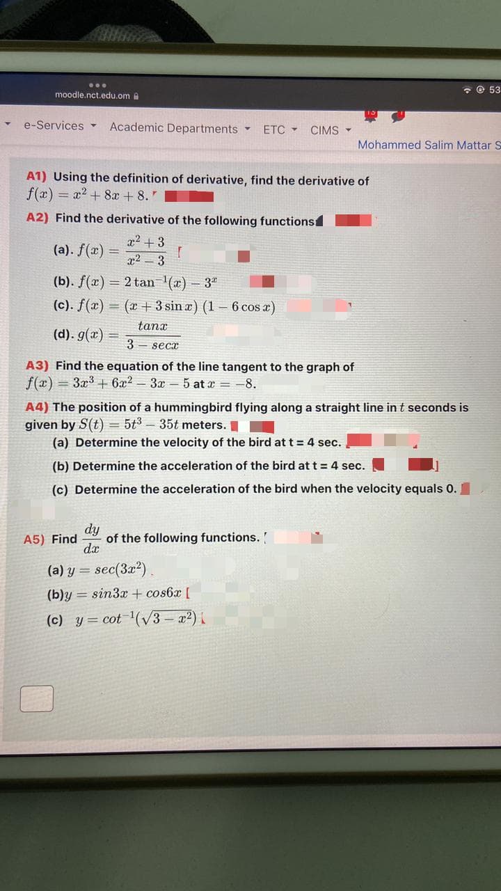 - © 53
moodle.nct.edu.om a
e-Services ▼
Academic Departments
ETC -
CIMS -
Mohammed Salim Mattar S
A1) Using the definition of derivative, find the derivative of
f(x) = x2 + 8x + 8."
A2) Find the derivative of the following functions
x2 +3
(a). f(x)
x2 3
(b). f(x) = 2 tan (x) – 3"
(c). f(x) = (x + 3 sin a) (1 – 6 cos a)
tanx
(d). g(x)
3 - secx
A3) Find the equation of the line tangent to the graph of
f(x) = 3x3 + 6x2 – 3x – 5 at x = -8.
A4) The position of a hummingbird flying along a straight line in t seconds is
given by S(t) = 5t3 – 35t meters. I
(a) Determine the velocity of the bird at t = 4 sec.
(b) Determine the acceleration of the bird at t = 4 sec.
(c) Determine the acceleration of the bird when the velocity equals 0.
dy
of the following functions.
dx
A5) Find
(a) y = sec(3x²).
(b)y = sin3x + cos6x [
(c) y = cot (v3 – x2) i
