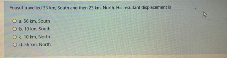 Yousuf travelled 33 km, South and then 23 km, North. His resultant displacement is
O a. 56 km, South
O b. 10 km, South
O. 10 km, North
O d. 56 km, North
