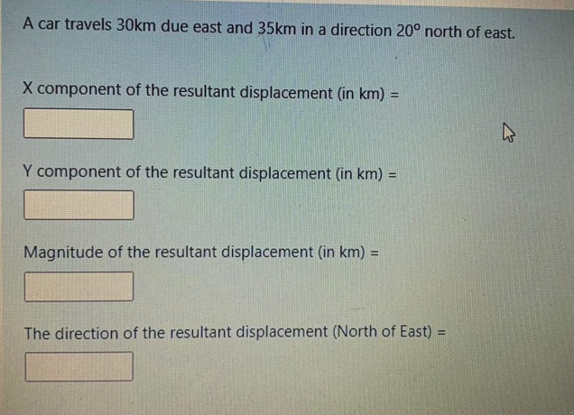 A car travels 30km due east and 35km in a direction 20° north of east.
X component of the resultant displacement (in km) =
Y component of the resultant displacement (in km) =
%3D
Magnitude of the resultant displacement (in km) =
The direction of the resultant displacement (North of East) =
%3D
