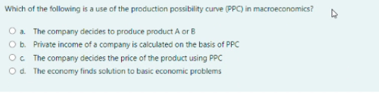 Which of the following is a use of the production possibility curve (PPC) in macroeconomics?
O a. The company decides to produce product A or B
O b. Private income of a company is calculated on the basis of PPC
O. The company decides the price of the product using PPC
O d. The economy finds solution to basic economic problems
