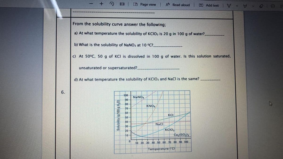 D Page view A Read aloud
O Add text
From the solubility curve answer the following;
a) At what temperature the solubility of KCIO3 is 20 g in 100 g of water?
b) What is the solubility of NANO3 at 10 °C?
c) At 50°C, 50 g of KCI is dissolved in 100 g of water. Is this solution saturated,
unsaturated or supersaturated?
d) At what temperature the solubility of KCIO3 and NaCl is the same?
6.
100
NANO,
90
B0
KNO,
70
60
KCI
50
40
NaCl
30-
KCIO,
Ce,(SO,),
20
10-
10 20 30 40 50 60 70 80 90 100
Temperature ("C)
