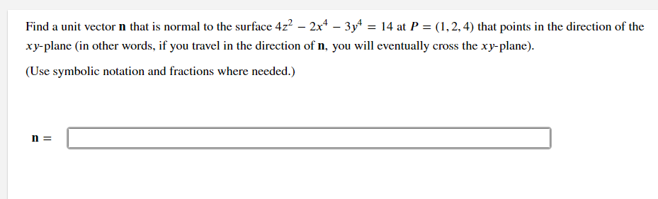 Find a unit vector n that is normal to the surface 4z2 – 2x* – 3y = 14 at P = (1,2, 4) that points in the direction of the
xy-plane (in other words, if you travel in the direction of n, you will eventually cross the xy-plane).
(Use symbolic notation and fractions where needed.)
n =
