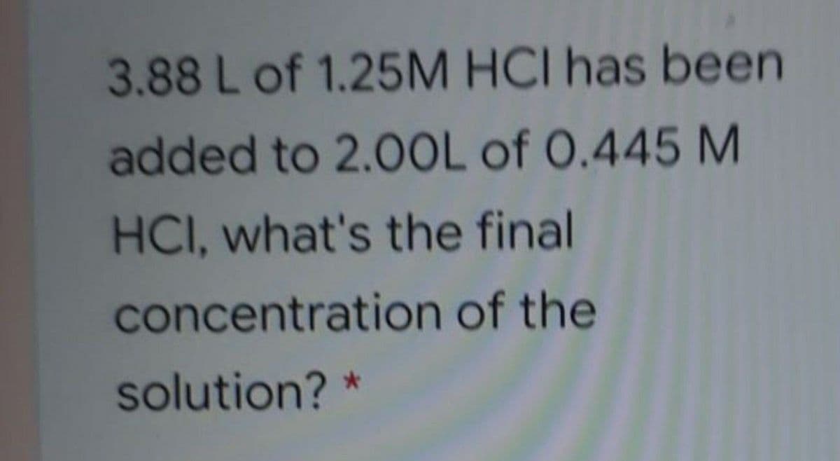 3.88 L of 1.25M HCI has been
added to 2.0OL of 0.445 M
HCI, what's the final
concentration of the
solution? *
