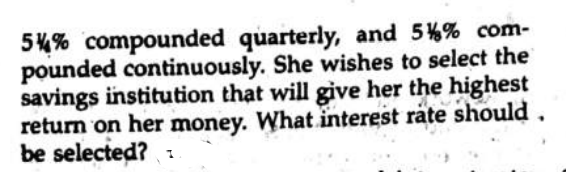 54% compounded quarterly, and 5%% com-
pounded continuously. She wishes to select the
savings institution that will give her the highest
return on her money. What interest rate should.
be selected? :
