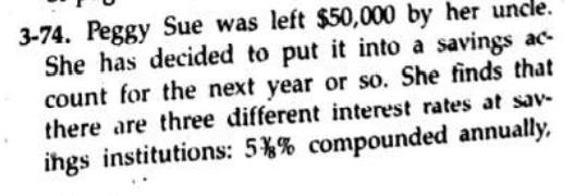 3-74. Peggy Sue was left $50,000 by her uncle.
She has decided to put it into a savings ac-
count for the next year or so. She finds that
there are three different interest rates at sav-
ihgs institutions: 5%% compounded annually.
