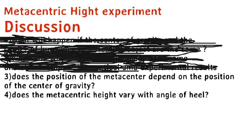 Metacentric Hight experiment
Discussion
T
3) does the position of the metacenter depend on the position
of the center of gravity?
4) does the metacentric height vary with angle of heel?