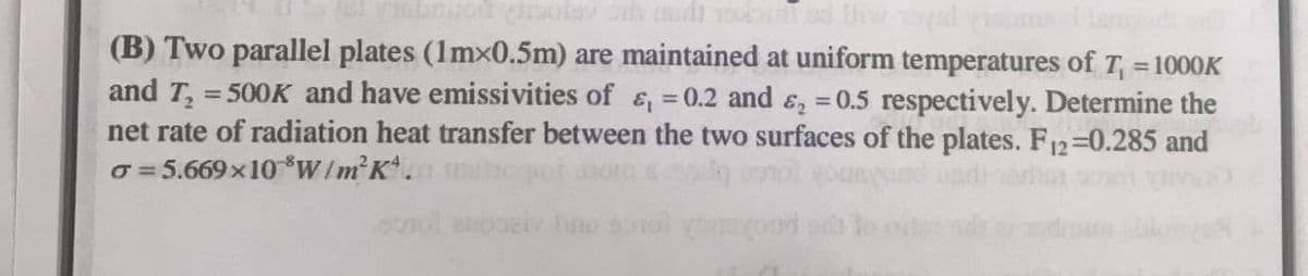 (B) Two parallel plates (1mx0.5m) are maintained at uniform temperatures of T, = 1000K
and T₂ = 500K and have emissivities of &, = 0.2 and ₂ = 0.5 respectively. Determine the
net rate of radiation heat transfer between the two surfaces of the plates. F12=0.285 and
o=5.669×10 W/m²K.