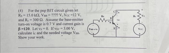 Rb
=
(4) For the pnp BJT circuit given let
15.0 kn, VBB = ???? V, Vcc=12 V,
and R. 300 2. Assume the base-emitter
turn-on voltage is 0.7 V and current gain is
B=120. Let vs=0. If VEC = 3.00 V,
calculate ic and the needed voltage VBB.
Show your work.
=
VBB+ Vs
Rb
B
E
VEC
Re
Vcc