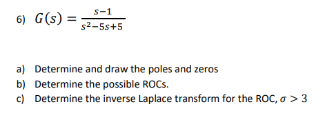 6) G(s): =
S-1
s²-5s+5
a) Determine and draw the poles and zeros
b) Determine the possible ROCS.
c)
Determine the inverse Laplace transform for the ROC, σ > 3