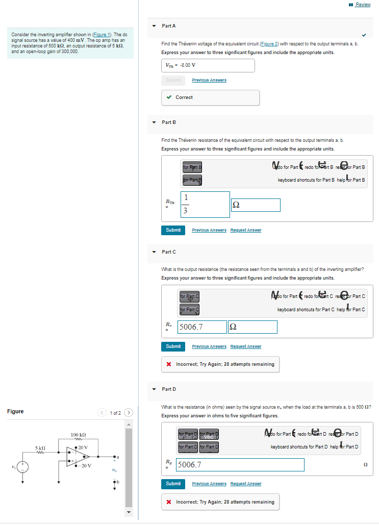 Consider the inverting amplifier shown in (Figure 1). The do
signal source has a value of 400 mV. The op amp has an
input resistance of 500 k2, an output resistance of 5 kf2.
and an open-loop gain of 300,000.
Figure
5 kn
w
100 k
N20 V
ISK
-20 V
< 1 of 2 >
V₂
Part A
Find the Thévenin voltage of the equivalent circuit (Figure 2) with respect to the output terminals a, b
Express your answer to three significant figures and include the appropriate units.
VTH = -8.00 V
Submit
✓ Correct
Part B
Find the Thévenin resistance of the equivalent circuit with respect to the output terminals a, b.
Express your answer to three significant figures and include the appropriate units.
RT
Submit
▾ Part C
Previous Answere
for Rairt E
for Part
3
Submit
Part D
Previous Answers Request Answer
for Rat C
for Part C
R. 5006.7
What is the output resistance (the resistance seen from the terminals a and b) of the inverting amplifier?
Express your answer to three significant figures and include the appropriate units.
ΙΩ
Previous Answers Request Answer
* Incorrect; Try Again; 28 attempts remaining
Ω
for Part D for Part
ved
for Part D for Part D
Rg5006.7
Review
What is the resistance (in ohms) seen by the signal source , when the load at the terminals a, b is 500 $2?
Express your answer in ohms to five significant figures.
Submit Previous Answers Request Answer
(
do for Part redo foart B resetor Part B
keyboard shortcuts for Part B help for Part B
* Incorrect; Try Again; 28 attempts remaining
o for Part redo folet Crestor Part C
keyboard shortcuts for Part C help for Part C
o for Part redo foart D resor Part D
keyboard shortcuts for Part D help for Part D
52