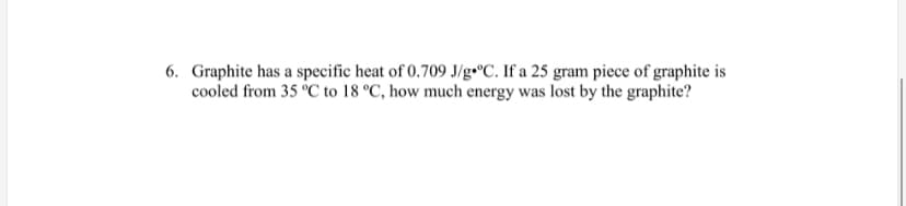 6. Graphite has a specific heat of 0.709 J/g•°C. If a 25 gram piece of graphite is
cooled from 35 °C to 18 °C, how much energy was lost by the graphite?
