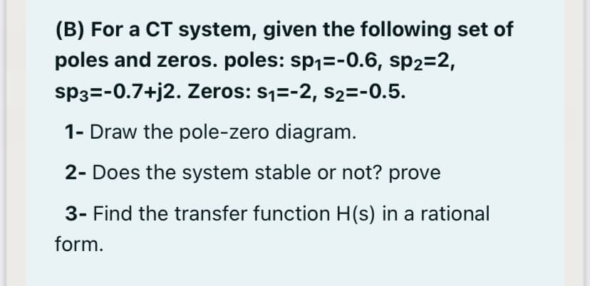 (B) For a CT system, given the following set of
poles and zeros. poles: sp1=-0.6, sp2=2,
sp3=-0.7+j2. Zeros: s1=-2, s2=-0.5.
1- Draw the pole-zero diagram.
2- Does the system stable or not? prove
3- Find the transfer function H(s) in a rational
form.
