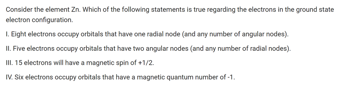 Consider the element Zn. Which of the following statements is true regarding the electrons in the ground state
electron configuration.
I. Eight electrons occupy orbitals that have one radial node (and any number of angular nodes).
II. Five electrons occupy orbitals that have two angular nodes (and any number of radial nodes).
III. 15 electrons will have a magnetic spin of +1/2.
IV. Six electrons occupy orbitals that have a magnetic quantum number of -1.
