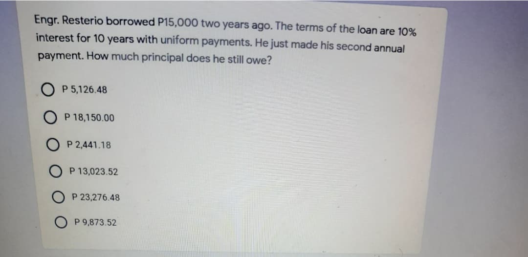 Engr. Resterio borrowed P15,000 two years ago. The terms of the loan are 10%
interest for 1O years with uniform payments. He just made his second annual
payment. How much principal does he still owe?
P 5,126.48
P 18,150.00
P 2,441.18
P 13,023.52
P 23,276.48
O P 9,873.52
