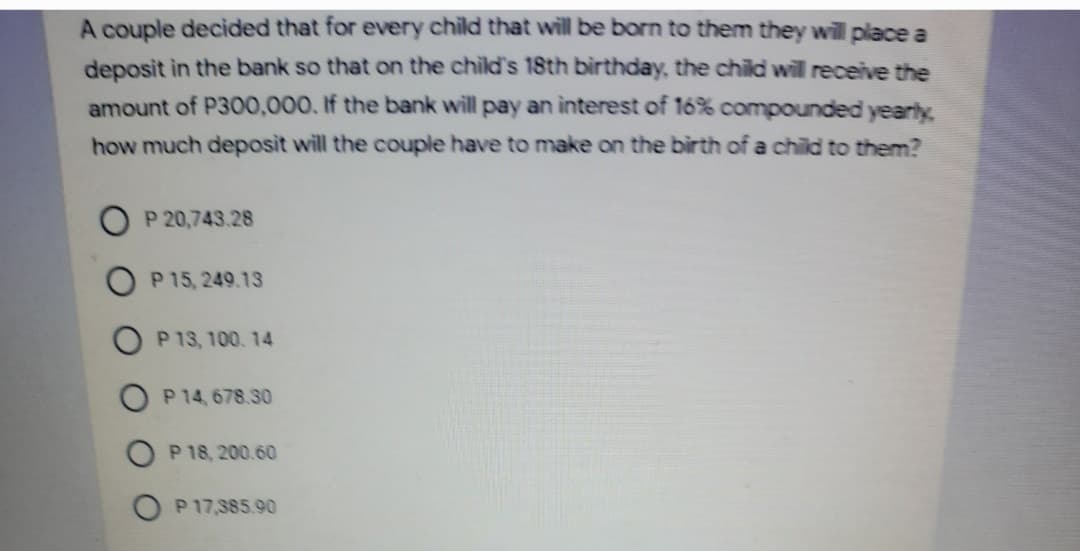 A couple decided that for every child that will be born to them they wil place a
deposit in the bank so that on the child's 18th birthday, the child will receive the
amount of P300,000, If the bank will pay an interest of 16% compounded yearly
how much deposit will the couple have to make on the birth of a child to them?
P 20,743.28
P 15, 249.13
O P 13, 100.14
P 14, 678.30
P 18, 200.60
P 17,385.90
