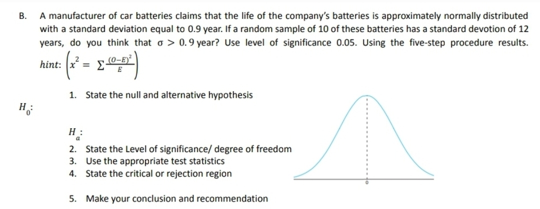 B.
A manufacturer of car batteries claims that the life of the company's batteries is approximately normally distributed
with a standard deviation equal to 0.9 year. If a random sample of 10 of these batteries has a standard devotion of 12
years, do you think that o> 0.9 year? Use level of significance 0.05. Using the five-step procedure results.
(0-E)
hint: x= Σ
1. State the null and alternative hypothesis
2.
State the Level of significance/ degree of freedom
Use the appropriate test statistics
3.
4.
State the critical or rejection region
5. Make your conclusion and recommendation
H:
Hi
