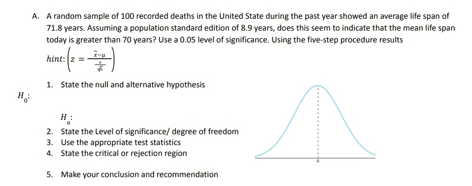 A. A random sample of 100 recorded deaths in the United State during the past year showed an average life span of
71.8 years. Assuming a population standard edition of 8.9 years, does this seem to indicate that the mean life span
today is greater than 70 years? Use a 0.05 level of significance. Using the five-step procedure results
x-u
hint: z =
1. State the null and alternative hypothesis
H
:
H:
a
2. State the Level of significance/ degree of freedom
3. Use the appropriate test statistics
4. State the critical or rejection region
5. Make your conclusion and recommendation
