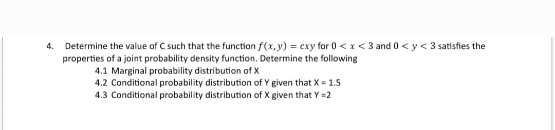Determine the value of C such that the function f(x, y) = cxy for 0 <x < 3 and 0 < y < 3 satisfies the
properties of a joint probability density function. Determine the following
4.
4.1 Marginal probability distribution of X
4.2 Conditional probability distribution of Y given that X = 1.5
4.3 Conditional probability distribution of X given that Y =2
