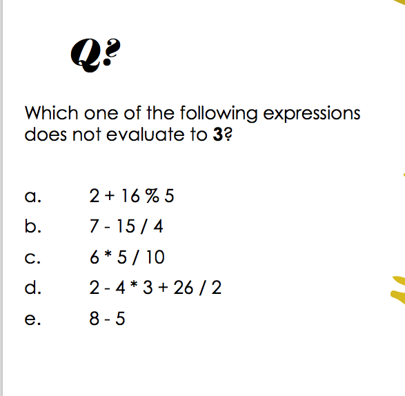 Q?
Which one of the following expressions
does not evaluate to 3?
a.
2 + 16 % 5
b.
7 - 15 / 4
C.
6 * 5 / 10
d.
2 - 4 * 3 + 26 / 2
е.
8 - 5

