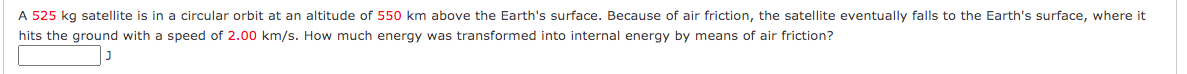 A 525 kg satellite is in a circular orbit at an altitude of 550 km above the Earth's surface. Because of air friction, the satellite eventually falls to the Earth's surface, where it
hits the ground with a speed of 2.00 km/s. How much energy was transformed into internal energy by means of air friction?
