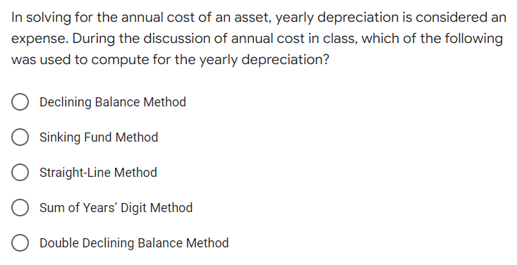In solving for the annual cost of an asset, yearly depreciation is considered an
expense. During the discussion of annual cost in class, which of the following
was used to compute for the yearly depreciation?
Declining Balance Method
Sinking Fund Method
Straight-Line Method
Sum of Years' Digit Method
Double Declining Balance Method
