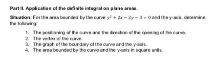 Part II. Application of the definite integral on plane areas.
Situation: For the area bounded by the curve y + 2x – 2y – 3 = 0 and the y-axis, determine
the following:
1. The positioning of the curve and the direction of the opening of the curve.
2. The vertex of the curve.
3. The graph of the boundary of the curve and the y-axis.
4. The area bounded by the curve and the y-axis in square units.
