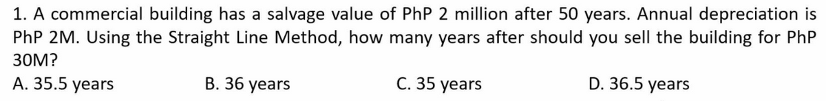 1. A commercial building has a salvage value of PhP 2 million after 50 years. Annual depreciation is
PhP 2M. Using the Straight Line Method, how many years after should you sell the building for PhP
30M?
В. 36 years
C. 35 years
D. 36.5 years
A. 35.5 years
