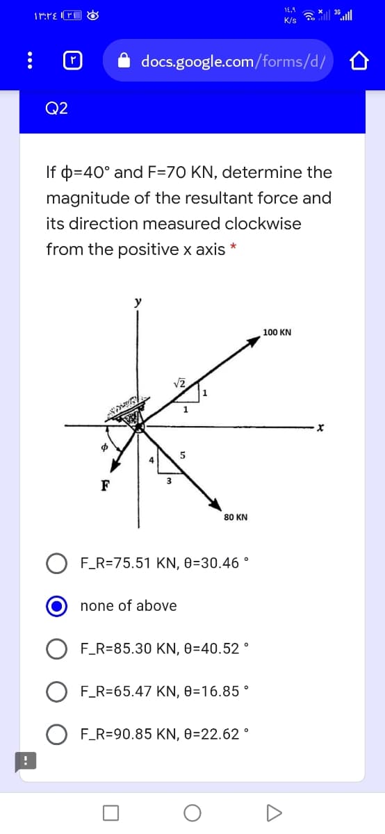 K/s
docs.google.com/forms/d/
Q2
If p=40° and F=70 KN, determine the
magnitude of the resultant force and
its direction measured clockwise
from the positive x axis *
y
100 KN
v2
F
80 ΚN
F_R=75.51 KN, 0=30.46 °
none of above
F_R=85.30 KN, 0=40.52 °
F_R=65.47 KN, 0=16.85 °
F_R=90.85 KN, 0=22.62 °

