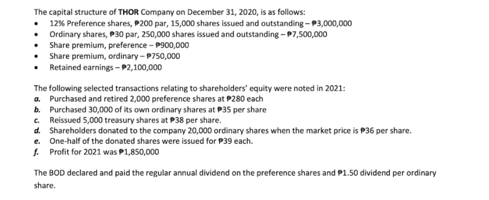 The capital structure of THOR Company on December 31, 2020, is as follows:
12% Preference shares, P200 par, 15,000 shares issued and outstanding - 3,000,000
Ordinary shares, P30 par, 250,000 shares issued and outstanding - P7,500,000
Share premium, preference – P900,000
Share premium, ordinary – P750,000
Retained earnings – P2,100,000
The following selected transactions relating to shareholders' equity were noted in 2021:
Purchased and retired 2,000 preference shares at P280 each
Purchased 30,000 of its own ordinary shares at P35 per share
Reissued 5,000 treasury shares at P38 per share.
d. Shareholders donated to the company 20,000 ordinary shares when the market price is P36 per share.
a.
b.
C.
е.
One-half of the donated shares were issued for P39 each.
f. Profit for 2021 was P1,850,000
The BOD declared and paid the regular annual dividend on the preference shares and P1.50 dividend per ordinary
share.
