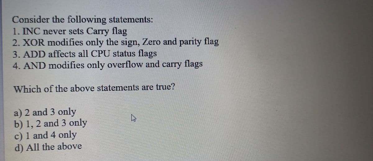 Consider the following statements:
1. INC never sets Carry flag
2. XOR modifies only the sign, Zero and parity flag
3. ADD affects all CPU status flags
4. AND modifies only overflow and carry
flags
Which of the above statements are true?
a) 2 and 3 only
b) 1, 2 and 3 only
c) 1 and 4 only
d) All the above
