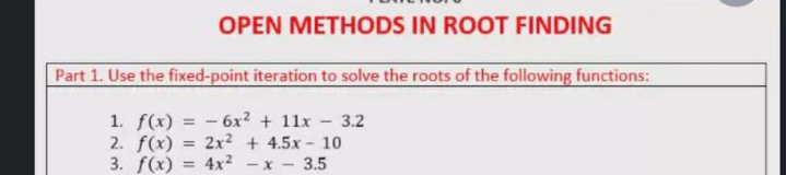 OPEN METHODS IN ROOT FINDING
Part 1. Use the fixed-point iteration to solve the roots of the following functions:
1. f(x) = - 6x? + 11x - 3.2
2. f(x) = 2x? + 4.5x- 10
3. f(x) = 4x2
%3D
-X-
3.5
%3!
