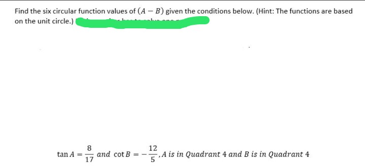 Find the six circular function values of (A – B) given the conditions below. (Hint: The functions are based
on the unit circle.)
8
and cot B
17
12
tan A
,A is in Quadrant 4 and B is in Quadrant 4
= - -
