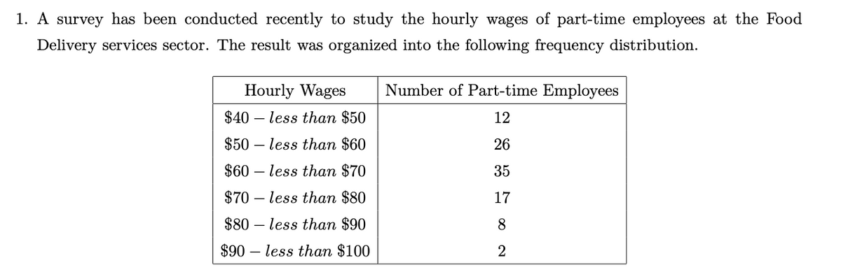 1. A survey has been conducted recently to study the hourly wages of part-time employees at the Food
Delivery services sector. The result was organized into the following frequency distribution.
Hourly Wages
Number of Part-time Employees
$40 – less than $50
12
$50 – less than $60
26
$60 – less than $70
35
$70 – less than $80
17
$80 – less than $90
8
$90 – less than $100
